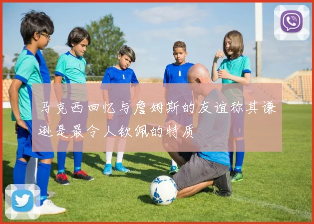 马克西回忆与詹姆斯的友谊称其谦逊是最令人钦佩的特质