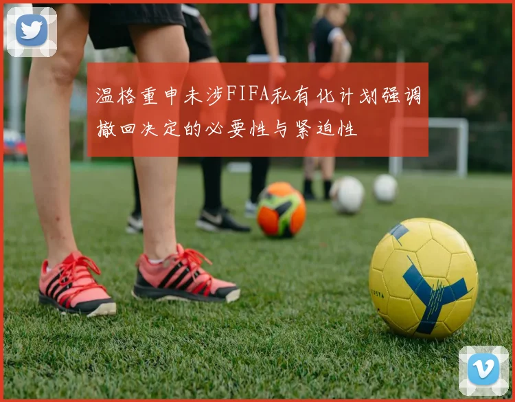 温格重申未涉FIFA私有化计划强调撤回决定的必要性与紧迫性
