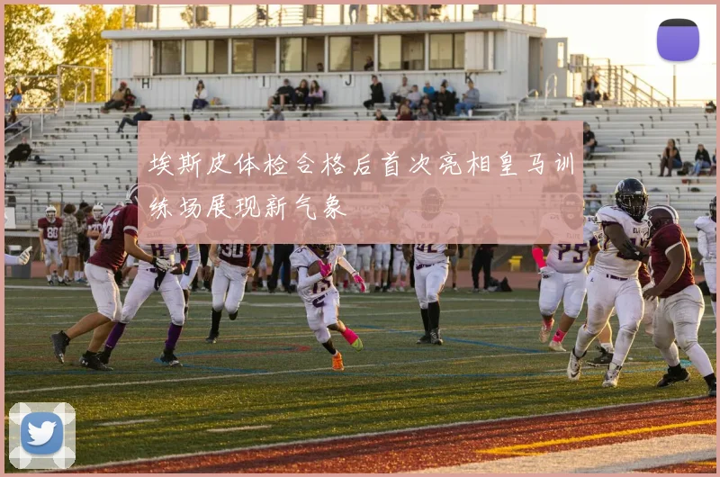 埃斯皮体检合格后首次亮相皇马训练场展现新气象