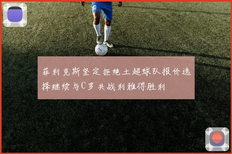 菲利克斯坚定拒绝土超球队报价选择继续与C罗共战利雅得胜利