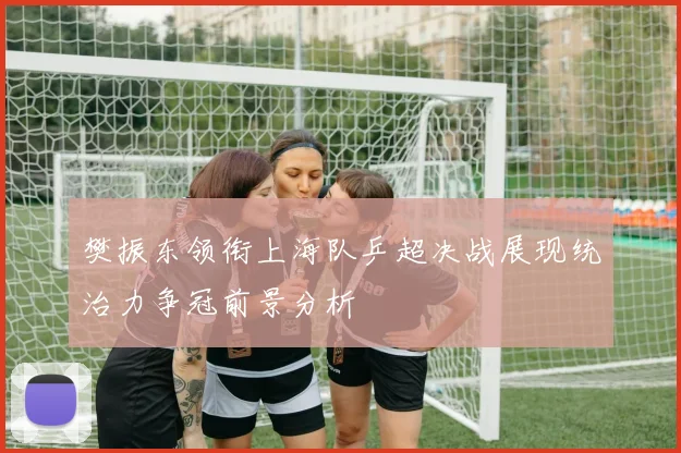 樊振东领衔上海队乒超决战展现统治力争冠前景分析